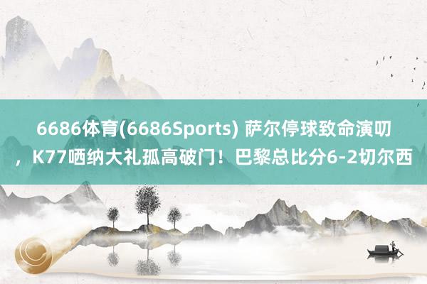 6686体育(6686Sports) 萨尔停球致命演叨，K77哂纳大礼孤高破门！巴黎总比分6-2切尔西