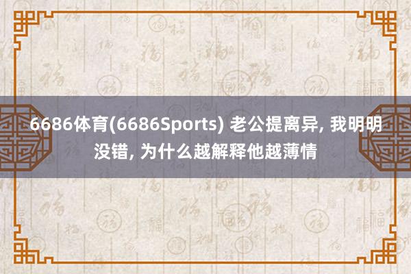 6686体育(6686Sports) 老公提离异, 我明明没错, 为什么越解释他越薄情