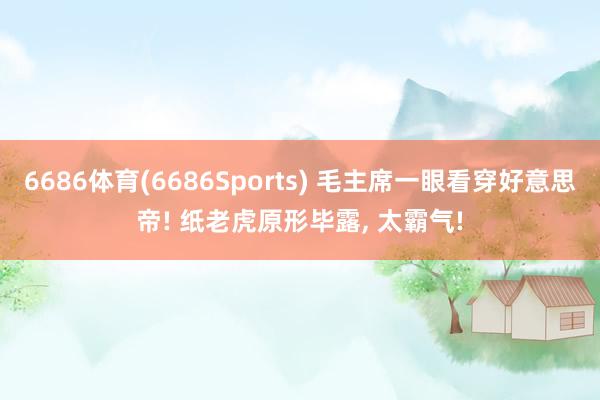 6686体育(6686Sports) 毛主席一眼看穿好意思帝! 纸老虎原形毕露, 太霸气!