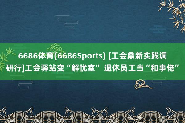 6686体育(6686Sports) [工会鼎新实践调研行]工会驿站变“解忧室” 退休员工当“和事佬”