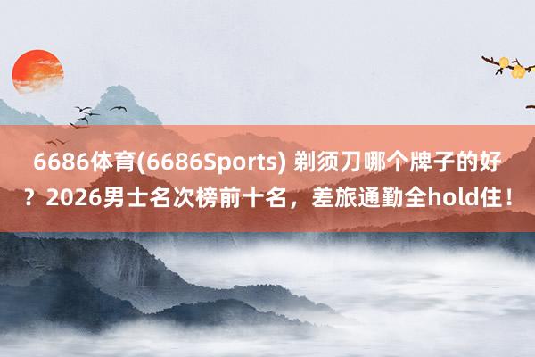 6686体育(6686Sports) 剃须刀哪个牌子的好？2026男士名次榜前十名，差旅通勤全hold住！