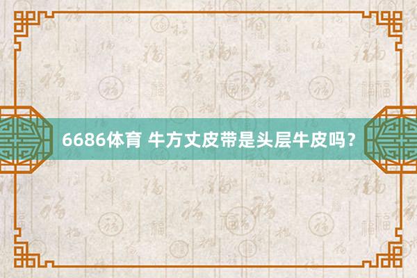 6686体育 牛方丈皮带是头层牛皮吗？