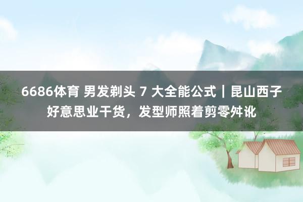 6686体育 男发剃头 7 大全能公式｜昆山西子好意思业干货，发型师照着剪零舛讹