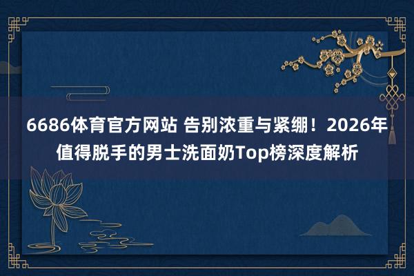 6686体育官方网站 告别浓重与紧绷！2026年值得脱手的男士洗面奶Top榜深度解析