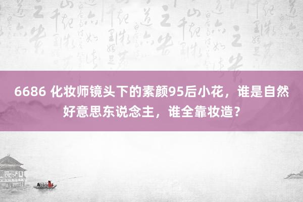6686 化妆师镜头下的素颜95后小花，谁是自然好意思东说念主，谁全靠妆造？