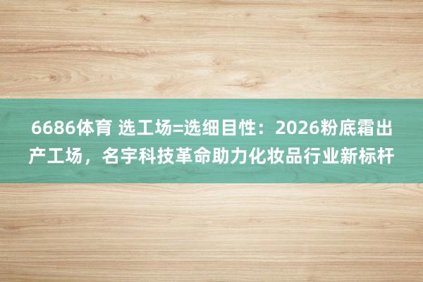 6686体育 选工场=选细目性：2026粉底霜出产工场，名宇科技革命助力化妆品行业新标杆