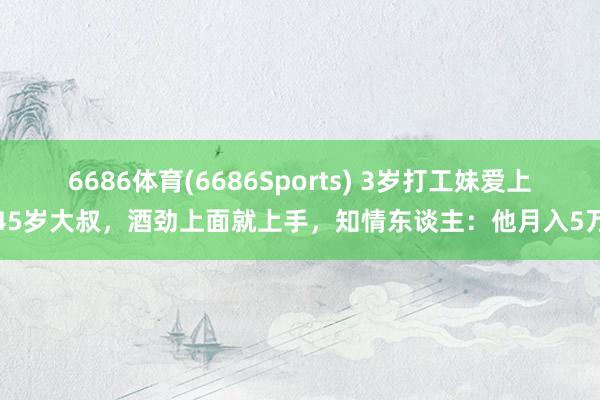 6686体育(6686Sports) 3岁打工妹爱上45岁大叔，酒劲上面就上手，知情东谈主：他月入5万