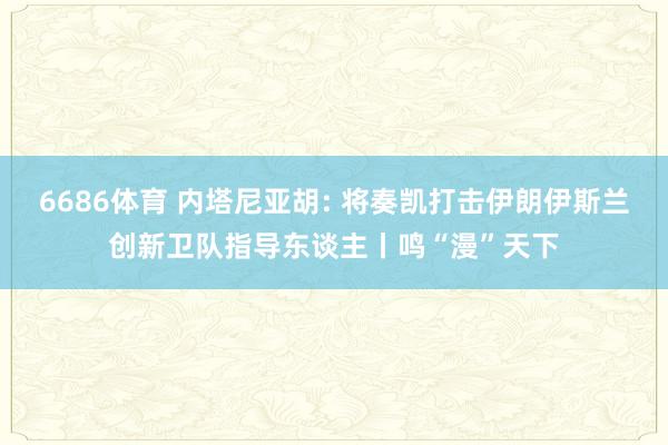 6686体育 内塔尼亚胡: 将奏凯打击伊朗伊斯兰创新卫队指导东谈主丨鸣“漫”天下