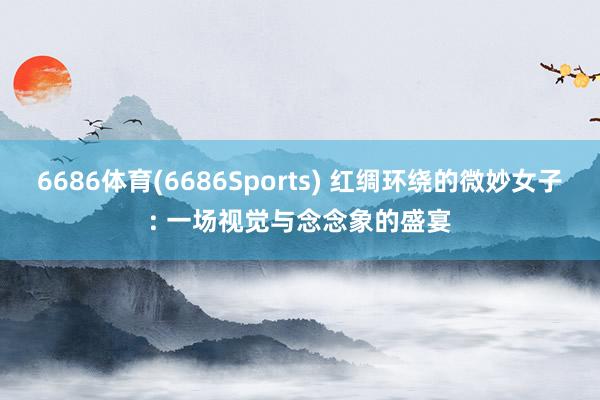 6686体育(6686Sports) 红绸环绕的微妙女子: 一场视觉与念念象的盛宴