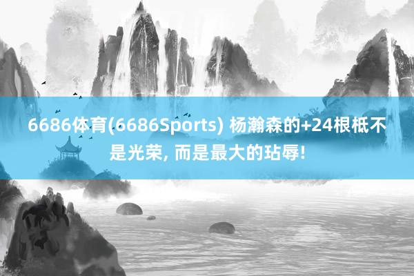 6686体育(6686Sports) 杨瀚森的+24根柢不是光荣, 而是最大的玷辱!