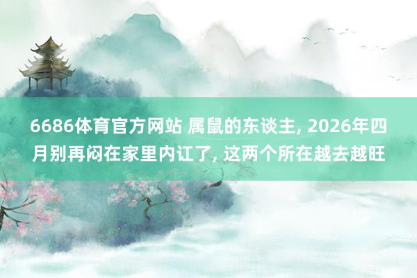 6686体育官方网站 属鼠的东谈主, 2026年四月别再闷在家里内讧了, 这两个所在越去越旺