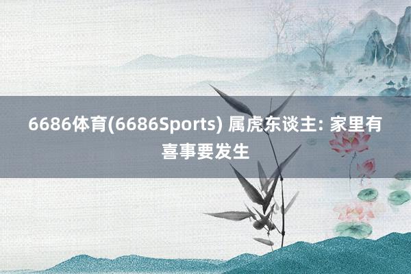 6686体育(6686Sports) 属虎东谈主: 家里有喜事要发生