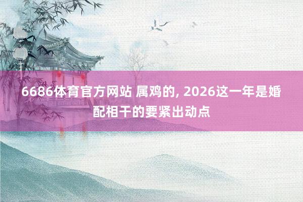 6686体育官方网站 属鸡的, 2026这一年是婚配相干的要紧出动点