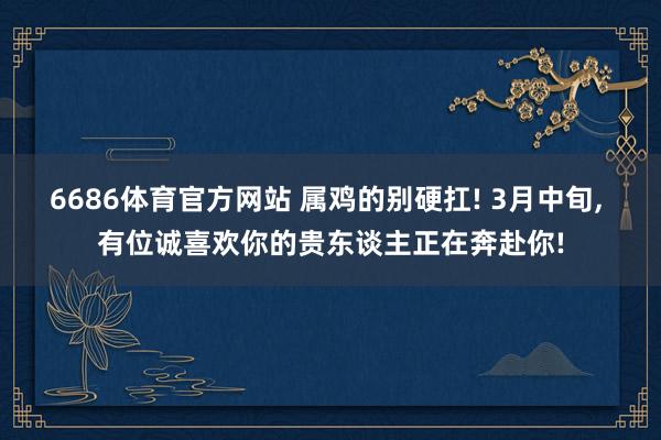 6686体育官方网站 属鸡的别硬扛! 3月中旬, 有位诚喜欢你的贵东谈主正在奔赴你!