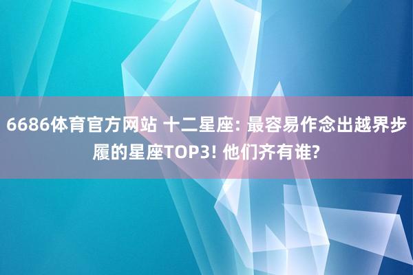 6686体育官方网站 十二星座: 最容易作念出越界步履的星座TOP3! 他们齐有谁?
