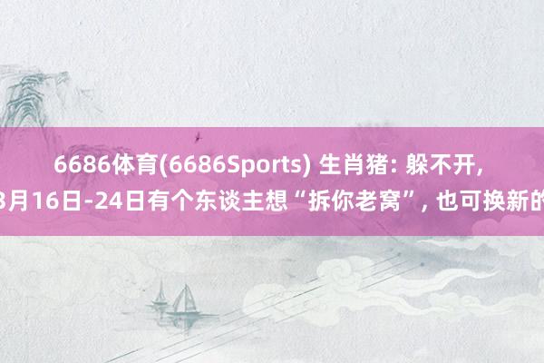 6686体育(6686Sports) 生肖猪: 躲不开, 3月16日-24日有个东谈主想“拆你老窝”, 也可换新的