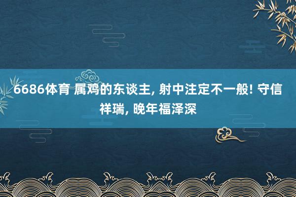 6686体育 属鸡的东谈主, 射中注定不一般! 守信祥瑞, 晚年福泽深