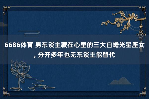 6686体育 男东谈主藏在心里的三大白蟾光星座女， 分开多年也无东谈主能替代