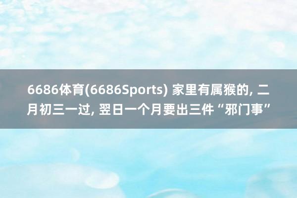 6686体育(6686Sports) 家里有属猴的， 二月初三一过， 翌日一个月要出三件“邪门事”