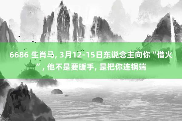 6686 生肖马, 3月12-15日东说念主向你“借火”, 他不是要暖手, 是把你连锅端