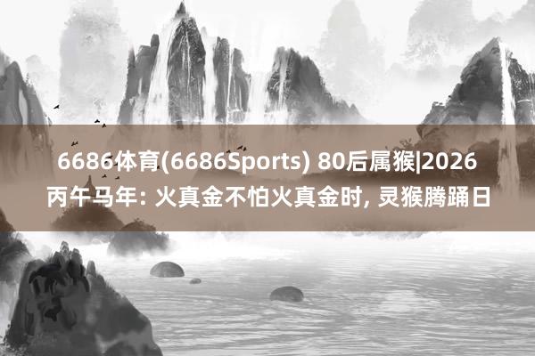 6686体育(6686Sports) 80后属猴|2026丙午马年: 火真金不怕火真金时， 灵猴腾踊日