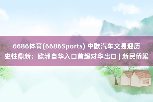 6686体育(6686Sports) 中欧汽车交易迎历史性鼎新：欧洲自华入口首超对华出口 | 新民侨梁