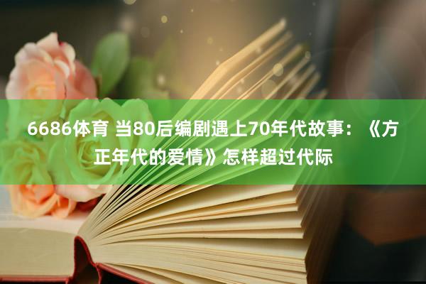 6686体育 当80后编剧遇上70年代故事：《方正年代的爱情》怎样超过代际
