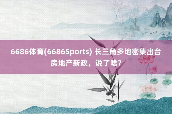 6686体育(6686Sports) 长三角多地密集出台房地产新政，说了啥？