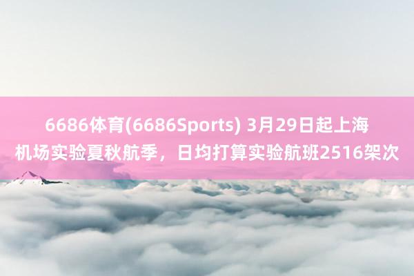 6686体育(6686Sports) 3月29日起上海机场实验夏秋航季，日均打算实验航班2516架次