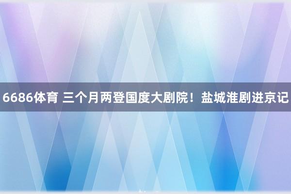 6686体育 三个月两登国度大剧院！盐城淮剧进京记