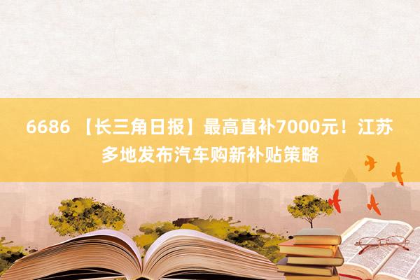 6686 【长三角日报】最高直补7000元！江苏多地发布汽车购新补贴策略