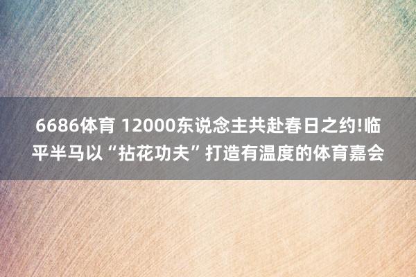 6686体育 12000东说念主共赴春日之约!临平半马以“拈花功夫”打造有温度的体育嘉会