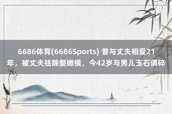 6686体育(6686Sports) 曾与丈夫相爱21年，被丈夫祛除娶嫩模，今42岁与男儿玉石俱碎