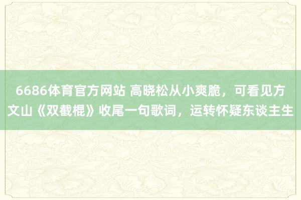 6686体育官方网站 高晓松从小爽脆，可看见方文山《双截棍》收尾一句歌词，运转怀疑东谈主生