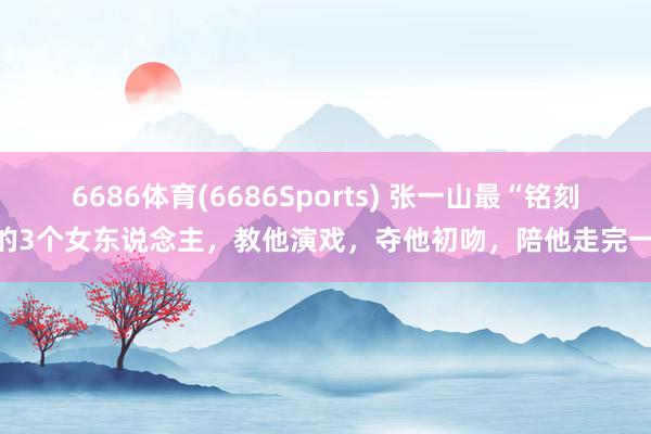 6686体育(6686Sports) 张一山最“铭刻”的3个女东说念主，教他演戏，夺他初吻，陪他走完一世