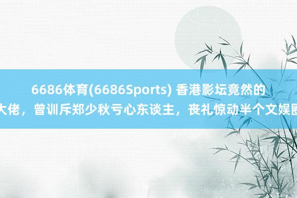 6686体育(6686Sports) 香港影坛竟然的大佬，曾训斥郑少秋亏心东谈主，丧礼惊动半个文娱圈