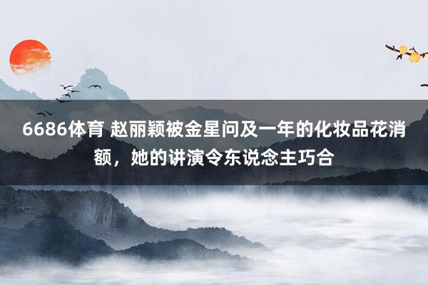 6686体育 赵丽颖被金星问及一年的化妆品花消额，她的讲演令东说念主巧合
