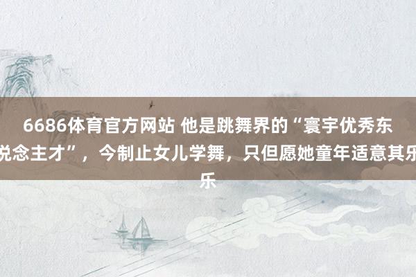 6686体育官方网站 他是跳舞界的“寰宇优秀东说念主才”，今制止女儿学舞，只但愿她童年适意其乐