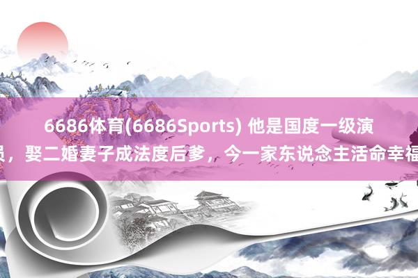 6686体育(6686Sports) 他是国度一级演员，娶二婚妻子成法度后爹，今一家东说念主活命幸福！