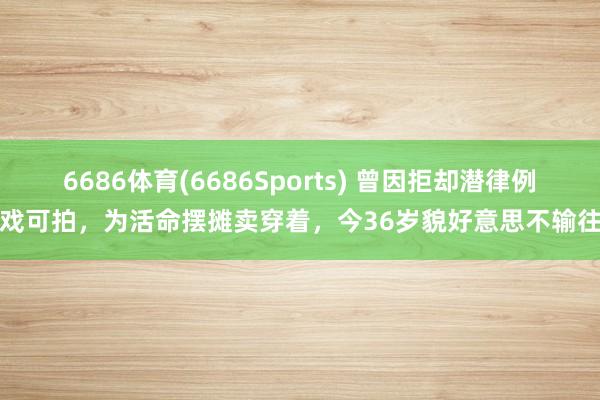 6686体育(6686Sports) 曾因拒却潜律例无戏可拍，为活命摆摊卖穿着，今36岁貌好意思不输往时