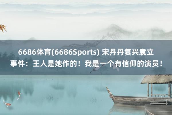 6686体育(6686Sports) 宋丹丹复兴袁立事件：王人是她作的！我是一个有信仰的演员！