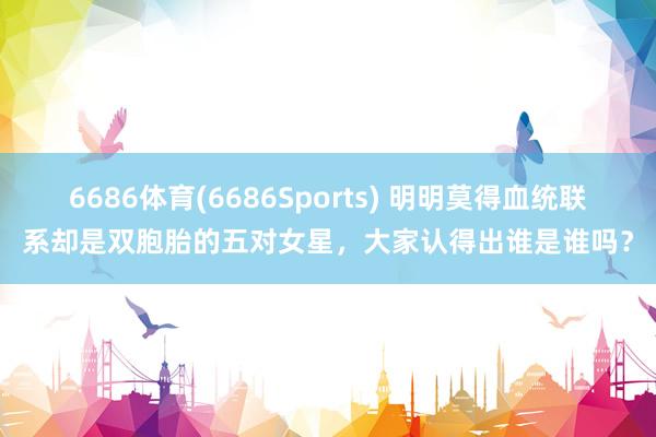 6686体育(6686Sports) 明明莫得血统联系却是双胞胎的五对女星，大家认得出谁是谁吗？