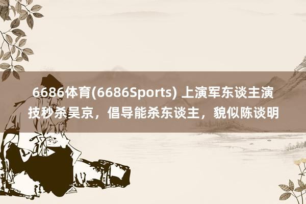 6686体育(6686Sports) 上演军东谈主演技秒杀吴京，倡导能杀东谈主，貌似陈谈明
