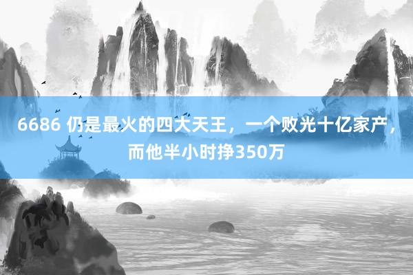 6686 仍是最火的四大天王，一个败光十亿家产，而他半小时挣350万