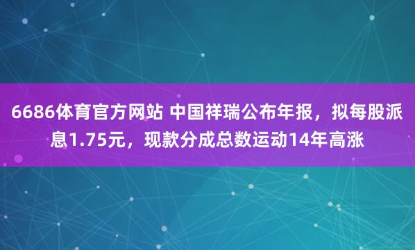 6686体育官方网站 中国祥瑞公布年报，拟每股派息1.75元，现款分成总数运动14年高涨