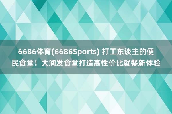 6686体育(6686Sports) 打工东谈主的便民食堂！大润发食堂打造高性价比就餐新体验