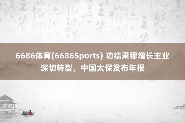6686体育(6686Sports) 功绩肃穆增长主业深切转型，中国太保发布年报