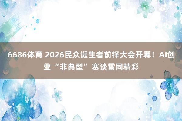 6686体育 2026民众诞生者前锋大会开幕！AI创业 “非典型” 赛谈雷同精彩
