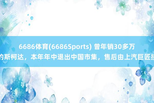 6686体育(6686Sports) 曾年销30多万辆的斯柯达，本年年中退出中国市集，售后由上汽巨匠接办