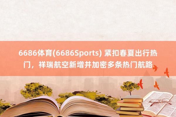 6686体育(6686Sports) 紧扣春夏出行热门，祥瑞航空新增并加密多条热门航路